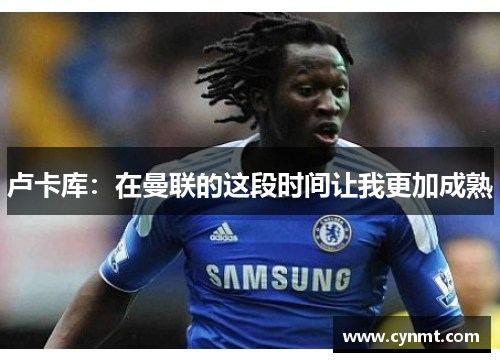 卢卡库：在曼联的这段时间让我更加成熟