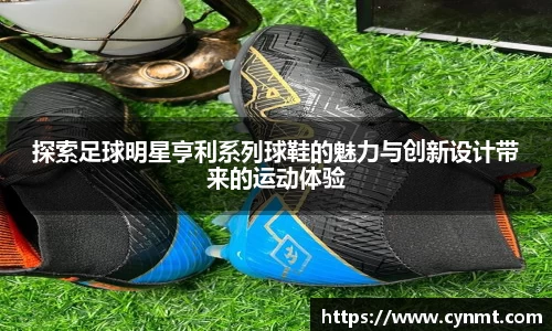 探索足球明星亨利系列球鞋的魅力与创新设计带来的运动体验