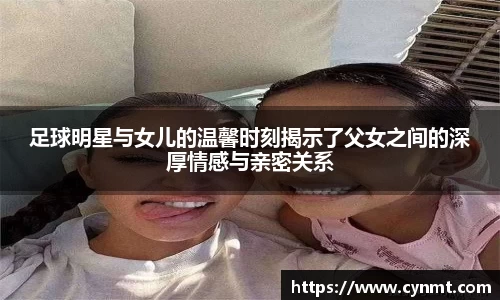 足球明星与女儿的温馨时刻揭示了父女之间的深厚情感与亲密关系